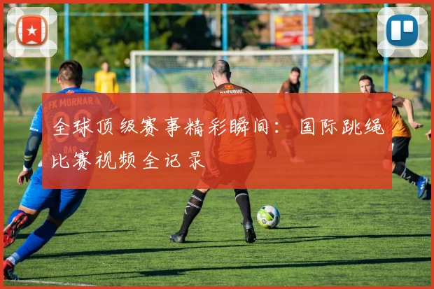 全球顶级赛事精彩瞬间:国际跳绳比赛视频全记录