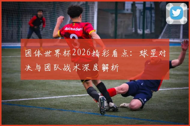 团体世界杯2026精彩看点：球星对决与团队战术深度解析